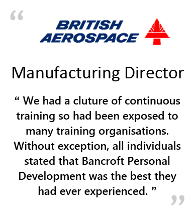  BRITISH AEROSPACE - Manufacturing Director - " WE HAD A CULTURE OF CONTINUOUS TRAINING SO WE HAD ALL BEEN EXPOSED TO MANY TRAINING ORGANISATIONS.&NBSP;&NBSP;&NBSP;WITHOUT EXCEPTION, ALL INDIVIDUALS STATED THAT BANCROFT PERSONAL DEVELOPMENT WAS THE BEST THEY HAD EVER EXPERIENCED. " 