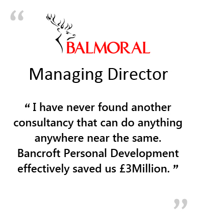  BALMORAL - Managing Director - " I HAVE NEVER FOUND ANOTHER CONSULTANCY THAT CAN DO ANYTHING ANYWHERE NEAR THE SAME.&NBSP;&NBSP;&NBSP;BANCROFT PERSONAL DEVELOPMENT EFFECTIVELY SAVED US &POUND;3MILLION. " 