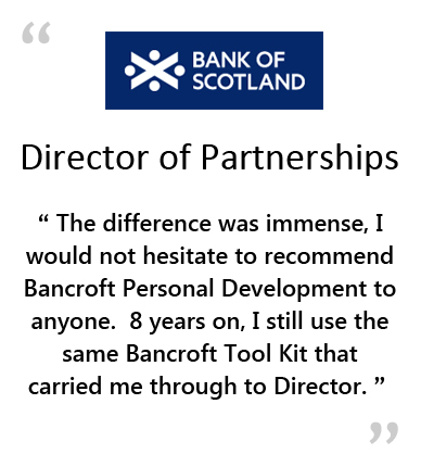  BANK OF SCOTLAND - Director of Partnerships - " THE DIFFERENCE WAS IMMENSE, I WOULD NOT HESITATE TO RECOMMEND BANCROFT PERSONAL DEVELOPMENT TO ANYONE.&NBSP;&NBSP;&NBSP;8 YEARS ON, I STILL USE THE SAME BANCROFT TOOL KIT THAT CARRIED ME THROUGH TO DIRECTOR. " 