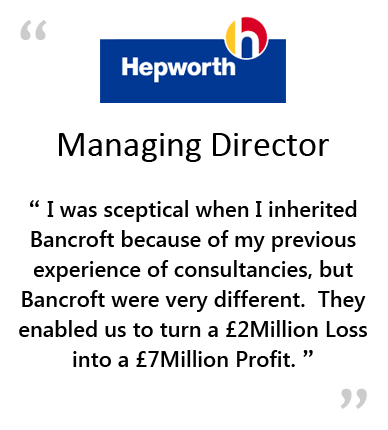  HEPWORTH - Managing Director - " I WAS SCEPTICAL WHEN I INHERITED BANCROFT BECAUSE OF PREVIOUS EXPERIENCE OF CONSULTANCIES, BUT BANCROFT WERE VERY DIFFERENT.&NBSP;&NBSP;&NBSP;THEY ENABLED US TO TURN A &POUND;2MILLION LOSS INTO A &POUND;7MILLION PROFIT. " 
