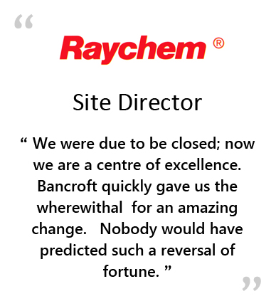  RAYCHEM - Site Director " WE WERE DUE TO BE CLOSED; NOW WE ARE A CENTRE OF EXCELLENCE.&NBSP;&NBSP;&NBSP;BANCROFT QUICKLY GAVE US THE WHEREWITHALL FOR AN AMAZING CHANGE.&NBSP;&NBSP;&NBSP;NOBODY WOULD HAVE PREDICTED SUCH A REVERSAL OF FORTUNE. " 