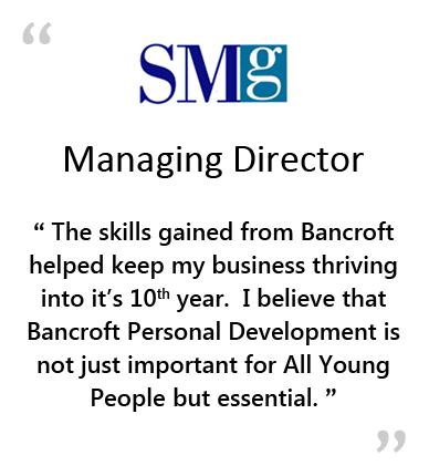  SMG - Managing Director - " THE SKILLS GAINED FROM BANCROFT HELPED KEEP MY BUSINESS THRIVING INTO IT'S 10TH YEAR.&NBSP;&NBSP;&NBSP;I BELIEVE THAT BANCROFT PERSONAL DEVELOPMENT IS NOT JUST IMPORTANT FOR ALL YOUNG PEOPLE, BUT ESSENTIAL. " 