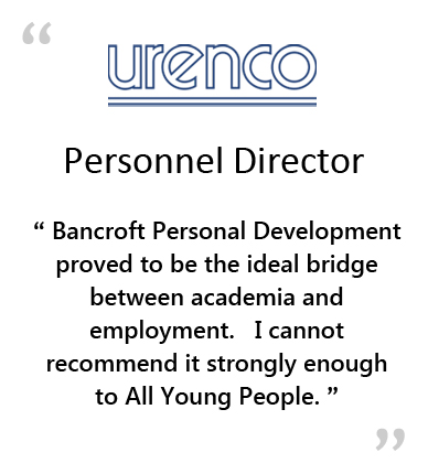  URENCO - Personnel Director - " BANCROFT PERSONAL DEVELOPMENT PROVED TO BE THE IDEAL BRIDGE BETWEEN ACADEMICS AND EMPLOYMENT.&NBSP;&NBSP;&NBSP;I CANNOT RECOMMEND IT STRONGLY ENOUGH TO ALL YOUNG PEOPLE." 